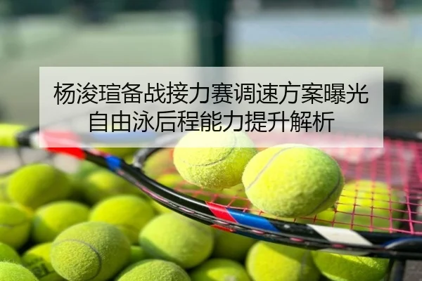 杨浚瑄备战接力赛调速方案曝光 自由泳后程能力提升解析