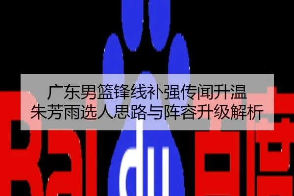 广东男篮锋线补强传闻升温 朱芳雨选人思路与阵容升级解析