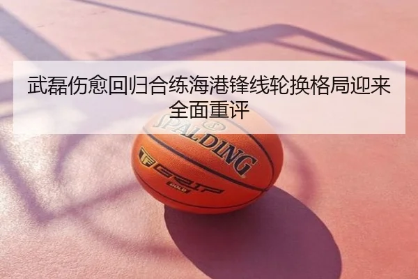 武磊伤愈回归合练海港锋线轮换格局迎来全面重评